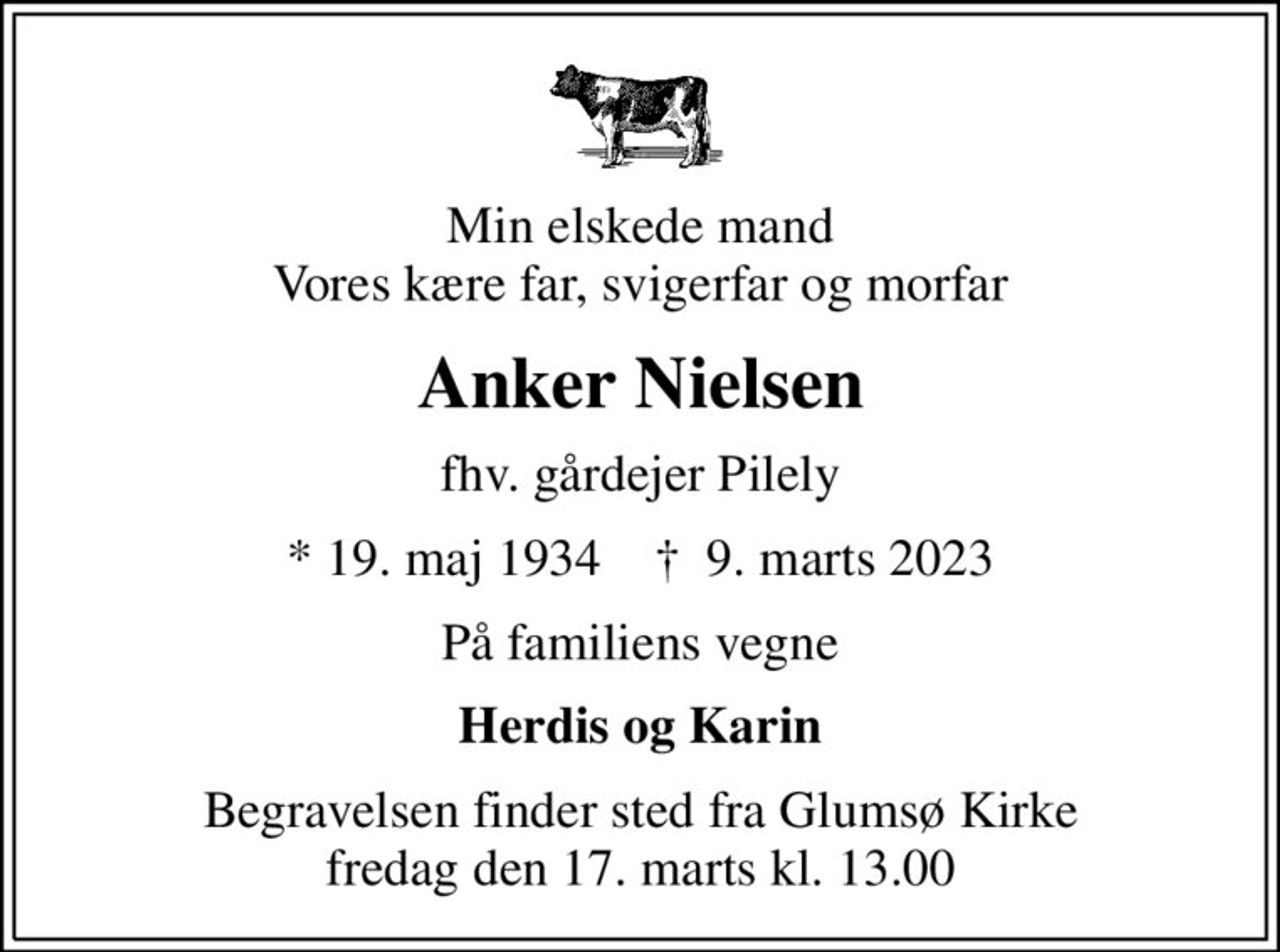 Min elskede mand Vores kære far, svigerfar og morfar
Anker Nielsen
fhv. gårdejer Pilely
* 19. maj 1934    ✝ 9. marts 2023
På familiens vegne
Herdis og Karin
Begravelsen finder sted fra Glumsø Kirke  fredag den 17. marts kl. 13.00