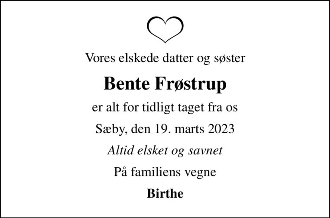Vores elskede datter og søster
Bente Frøstrup
er alt for tidligt taget fra os
Sæby, den 19. marts 2023
Altid elsket og savnet
På familiens vegne
Birthe