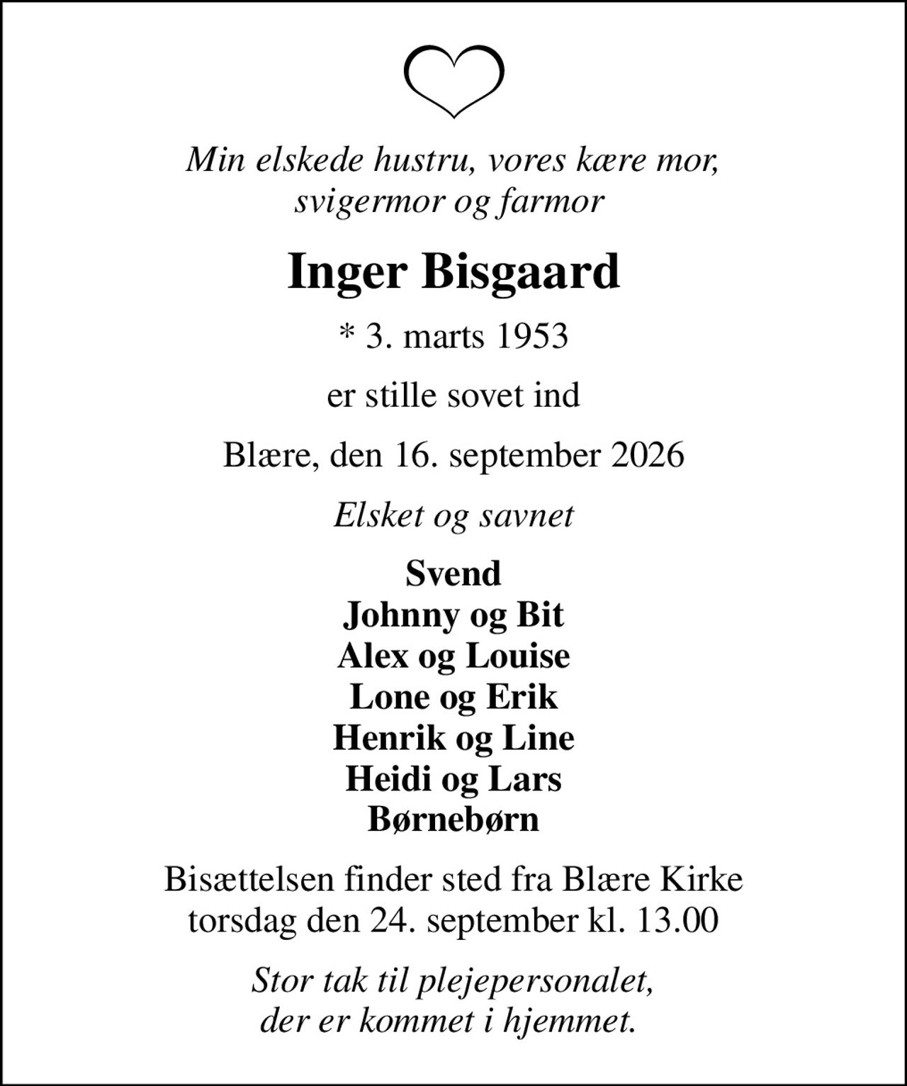 Min elskede hustru, vores kære mor, svigermor og farmor 
Inger Bisgaard
* 3. marts 1953
er stille sovet ind
Blære, den 16. september 2026
Elsket og savnet
Svend Johnny og Bit Alex og Louise Lone og Erik Henrik og Line Heidi og Lars Børnebørn
Bisættelsen finder sted fra Blære Kirke  torsdag den 24. september kl. 13.00 
Stor tak til plejepersonalet, der er kommet i hjemmet.