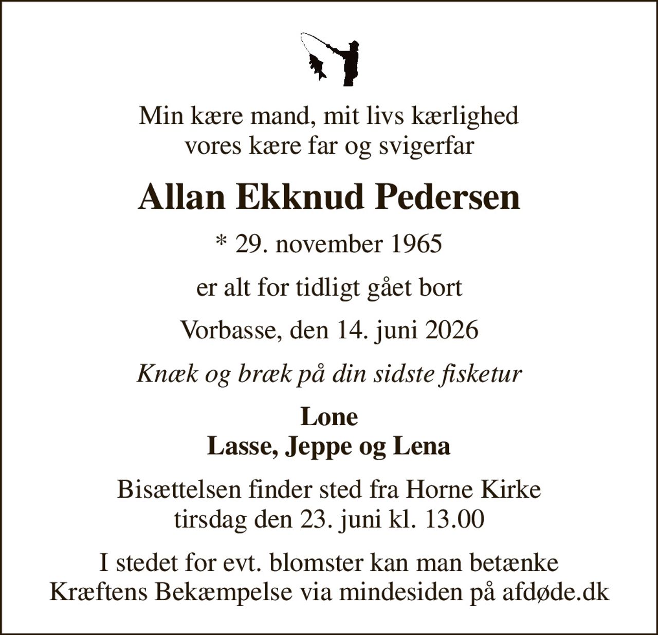 Min kære mand, mit livs kærlighed vores kære far og svigerfar
Allan Ekknud Pedersen
* 29. november 1965
er alt for tidligt gået bort
Vorbasse, den 14. juni 2026
Knæk og bræk på din sidste fisketur
Lone Lasse, Jeppe og Lena
Bisættelsen finder sted fra Horne Kirke  tirsdag den 23. juni kl. 13.00 
I stedet for evt. blomster kan man betænke
					Kræftens Bekæmpelse via mindesiden på afdøde.dk