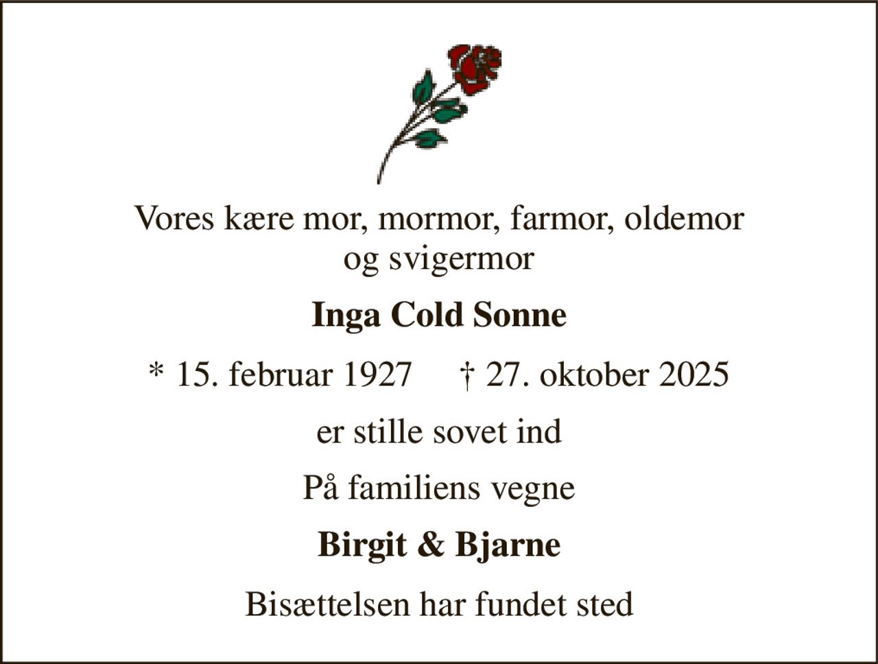 Vores kære mor, mormor, farmor, oldemor og svigermor 
Inga Cold Sonne 
* 15. februar 1927     † 27. oktober 2025 
er stille sovet ind 
På familiens vegne 
Birgit & Bjarne 
Bisættelsen har fundet sted