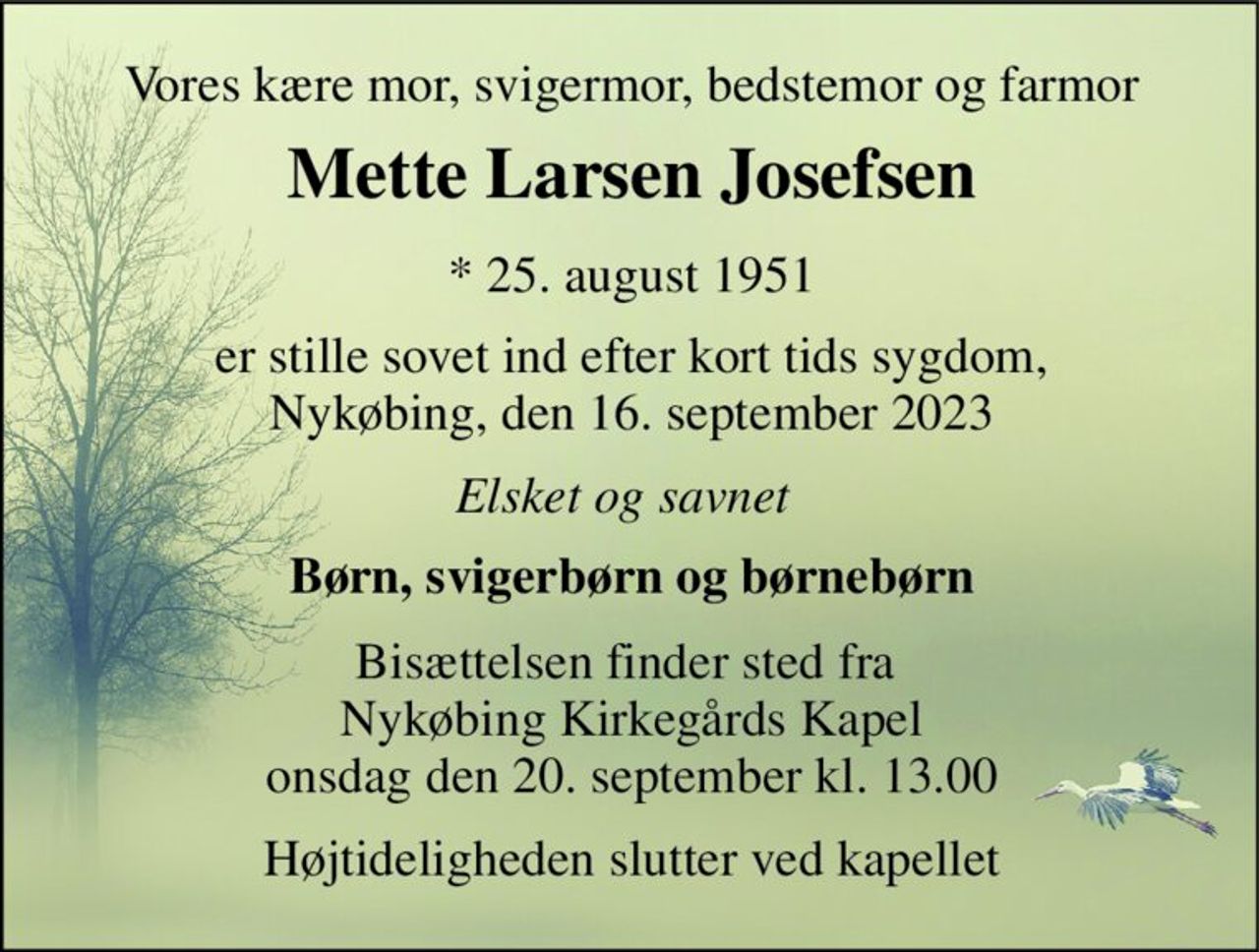 Vores kære mor, svigermor, bedstemor og farmor 
Mette Larsen Josefsen​ 
*​ 25. august 1951 
er stille sovet ind efter kort tids sygdom, Nykøbing, den 16. september 2023 
Elsket og savnet 
Børn, svigerbørn og børnebørn 
Bisættelsen finder sted fra  Nykøbing Kirkegårds Kapel onsdag den 20. september kl. 13.00 
Højtideligheden slutter ved kapellet