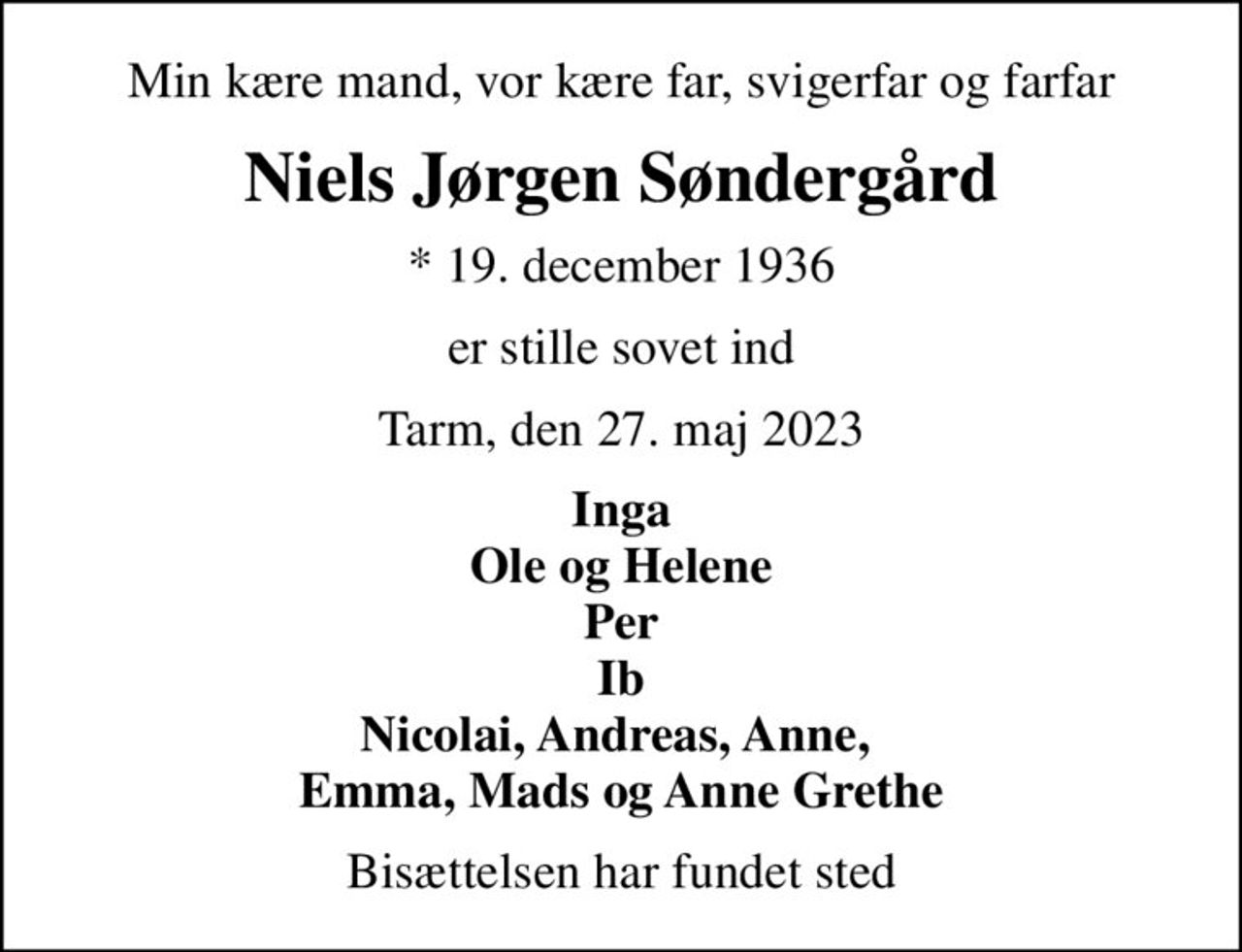 Min kære mand, vor kære far, svigerfar og farfar
Niels Jørgen Søndergård
* 19. december 1936
er stille sovet ind
Tarm, den 27. maj 2023
Inga Ole og Helene Per Ib Nicolai, Andreas, Anne,  Emma, Mads og Anne Grethe
Bisættelsen har fundet sted