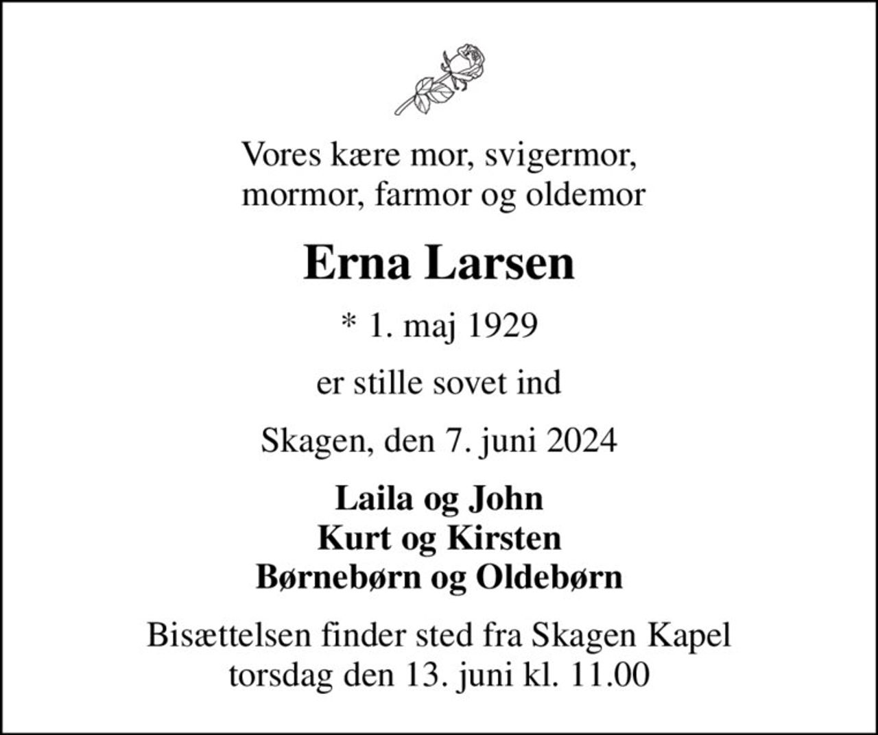 Vores kære mor, svigermor,  mormor, farmor og oldemor
Erna Larsen
* 1. maj 1929
er stille sovet ind
Skagen, den 7. juni 2024
Laila og John Kurt og Kirsten Børnebørn og Oldebørn
Bisættelsen finder sted fra Skagen Kapel  torsdag den 13. juni kl. 11.00