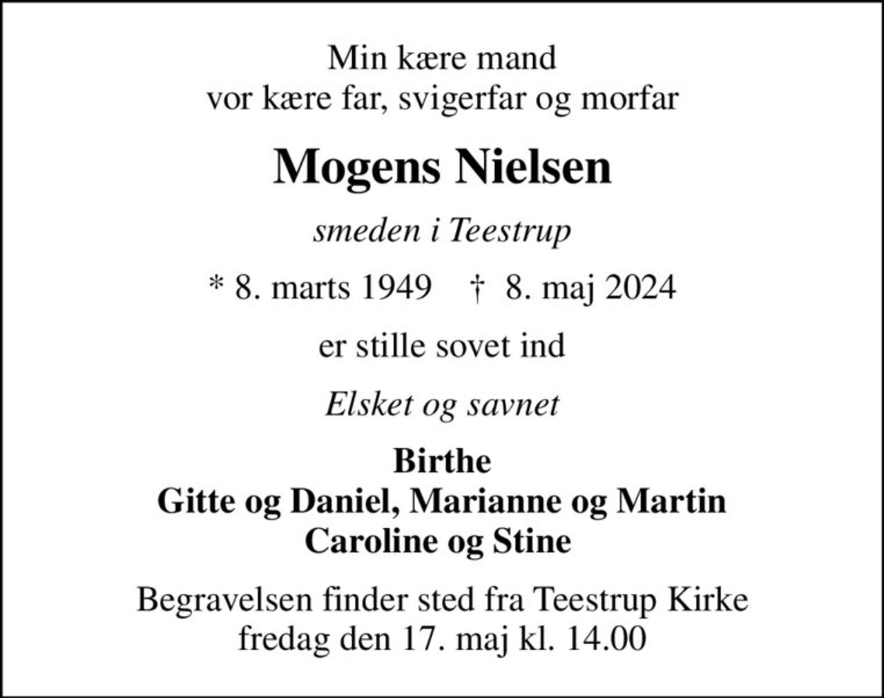 Min kære mand vor kære far, svigerfar og morfar
Mogens Nielsen
smeden i Teestrup
* 8. marts 1949    ✝ 8. maj 2024
er stille sovet ind
Elsket og savnet
Birthe Gitte og Daniel, Marianne og Martin Caroline og Stine 
Begravelsen finder sted fra Teestrup Kirke  fredag den 17. maj kl. 14.00