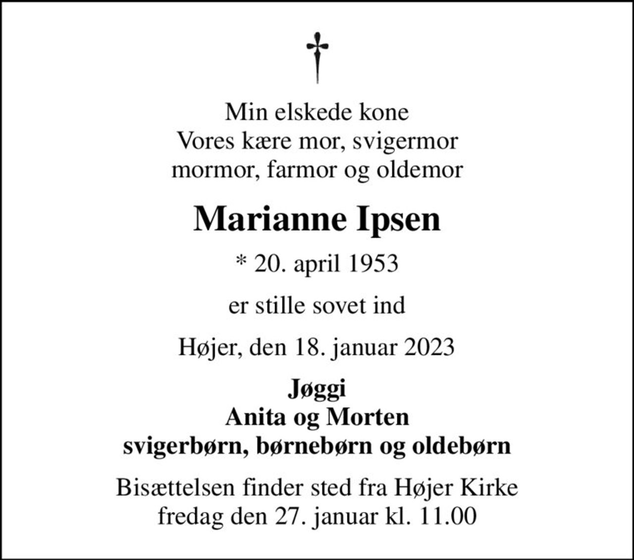 Min elskede kone Vores kære mor, svigermor mormor, farmor og oldemor
Marianne Ipsen
* 20. april 1953
er stille sovet ind
Højer, den 18. januar 2023
Jøggi Anita og Morten svigerbørn, børnebørn og oldebørn
Bisættelsen finder sted fra Højer Kirke  fredag den 27. januar kl. 11.00