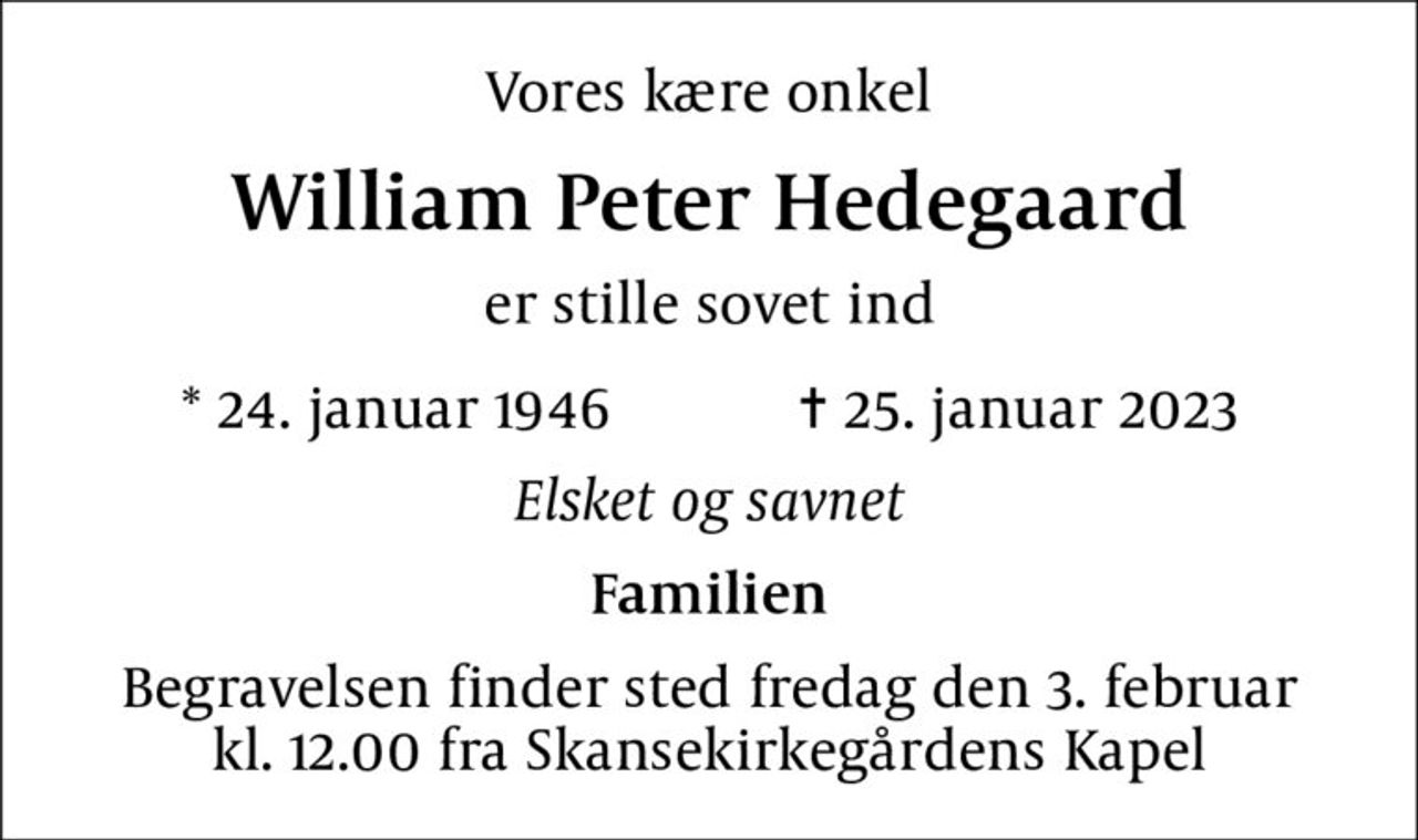 Vores kære onkel
William Peter Hedegaard
er stille sovet ind
* 24. januar 1946    ✝ 25. januar 2023
Elsket og savnet
Familien
Begravelsen finder sted fredag den 3. februar kl. 12.00 fra Skansekirkegårdens Kapel