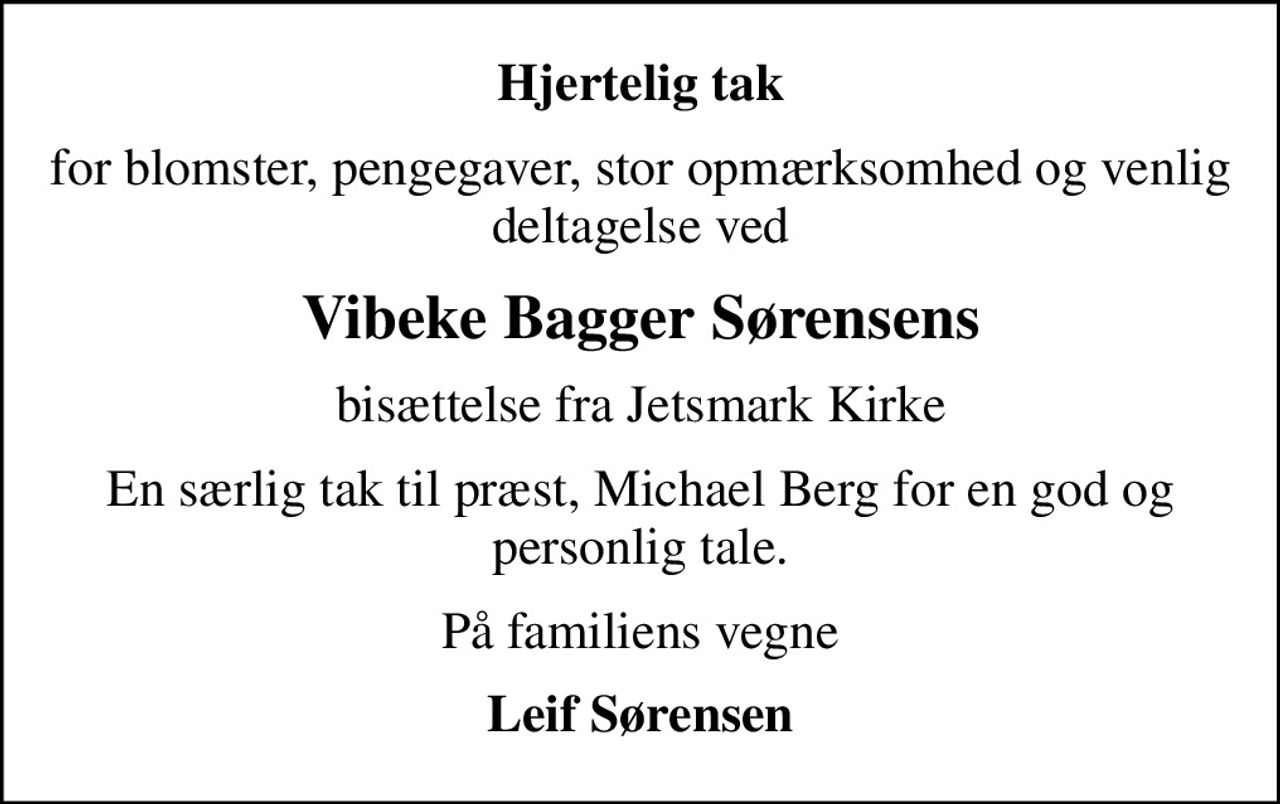 Hjertelig tak
for blomster, pengegaver, stor opmærksomhed og venlig deltagelse ved
Vibeke Bagger Sørensens
bisættelse fra Jetsmark Kirke
En særlig tak til præst, Michael Berg for en god og personlig tale.
På familiens vegne
Leif Sørensen