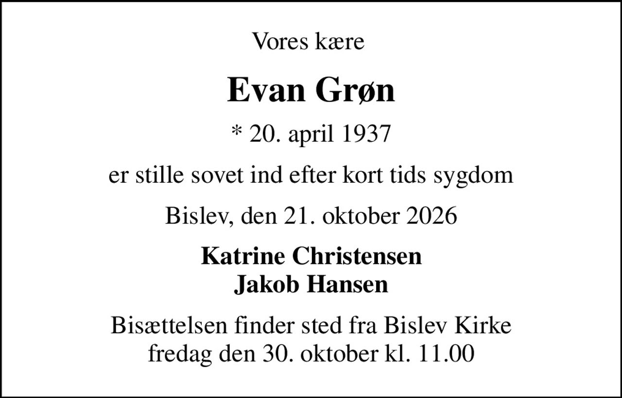 Vores kære 
Evan Grøn
* 20. april 1937
er stille sovet ind efter kort tids sygdom
Bislev, den 21. oktober 2026
Katrine Christensen Jakob Hansen
Bisættelsen finder sted fra Bislev Kirke  fredag den 30. oktober kl. 11.00