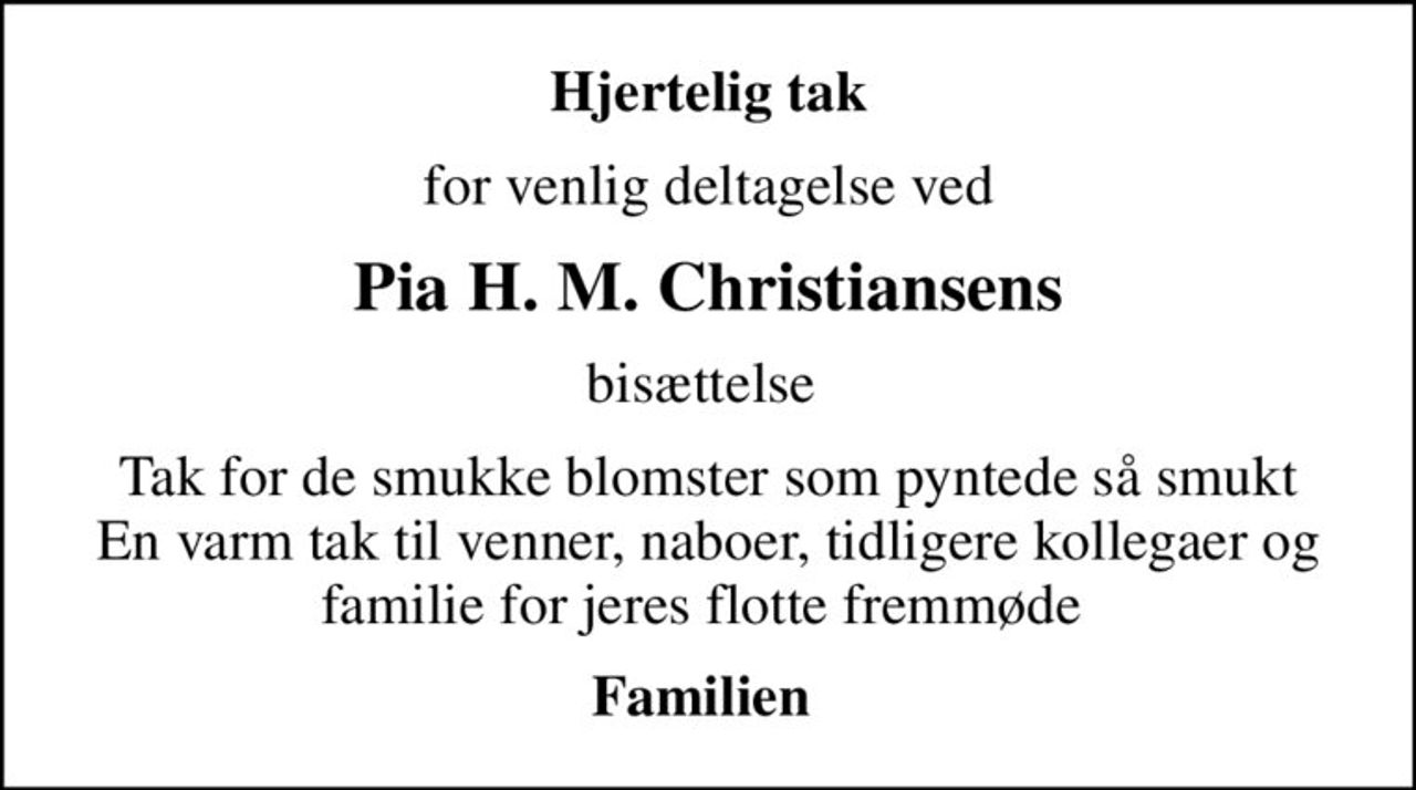 Hjertelig tak
for venlig deltagelse ved
Pia H. M. Christiansens
bisættelse 
Tak for de smukke blomster som pyntede så smukt En varm tak til venner, naboer, tidligere kollegaer og familie for jeres flotte fremmøde 
Familien