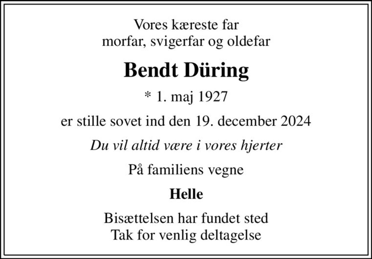 Vores kæreste far morfar, svigerfar og oldefar
Bendt Düring
* 1. maj 1927
er stille sovet ind den 19. december 2024
Du vil altid være i vores hjerter
På familiens vegne
Helle
Bisættelsen har fundet sted Tak for venlig deltagelse