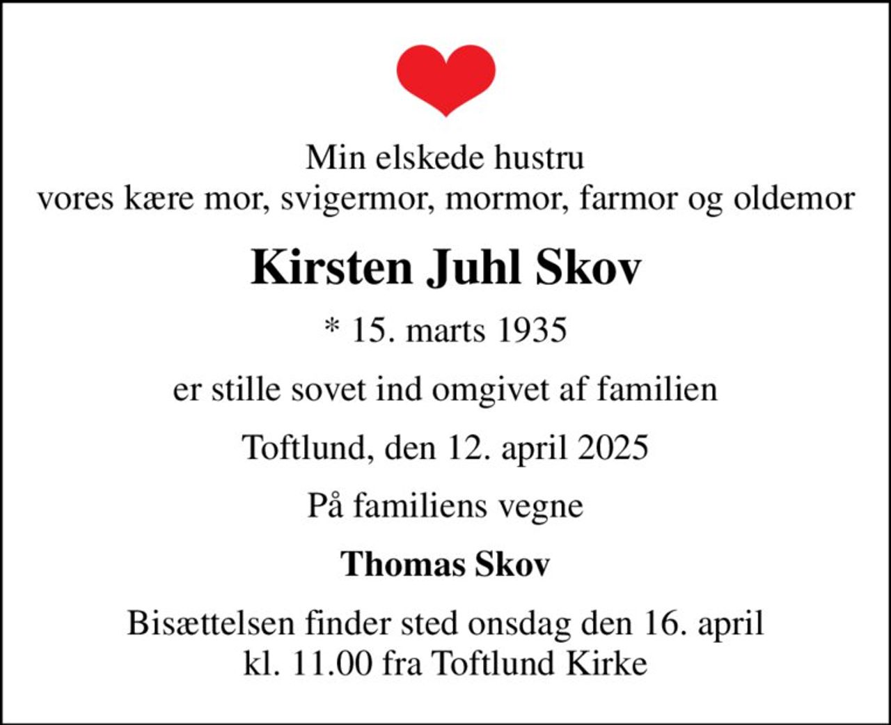Min elskede hustru vores kære mor, svigermor, mormor, farmor og oldemor
Kirsten Juhl Skov
* 15. marts 1935
er stille sovet ind omgivet af familien
Toftlund, den 12. april 2025
På familiens vegne
Thomas Skov
Bisættelsen finder sted onsdag den 16. april kl. 11.00 fra Toftlund Kirke