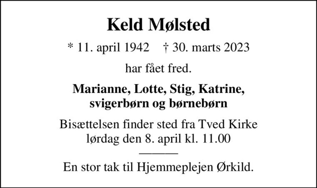 Keld Mølsted
* 11. april 1942    ✝ 30. marts 2023
har fået fred.
Marianne, Lotte, Stig, Katrine, svigerbørn og børnebørn
Bisættelsen finder sted fra Tved Kirke  lørdag den 8. april kl. 11.00   En stor tak til Hjemmeplejen Ørkild.