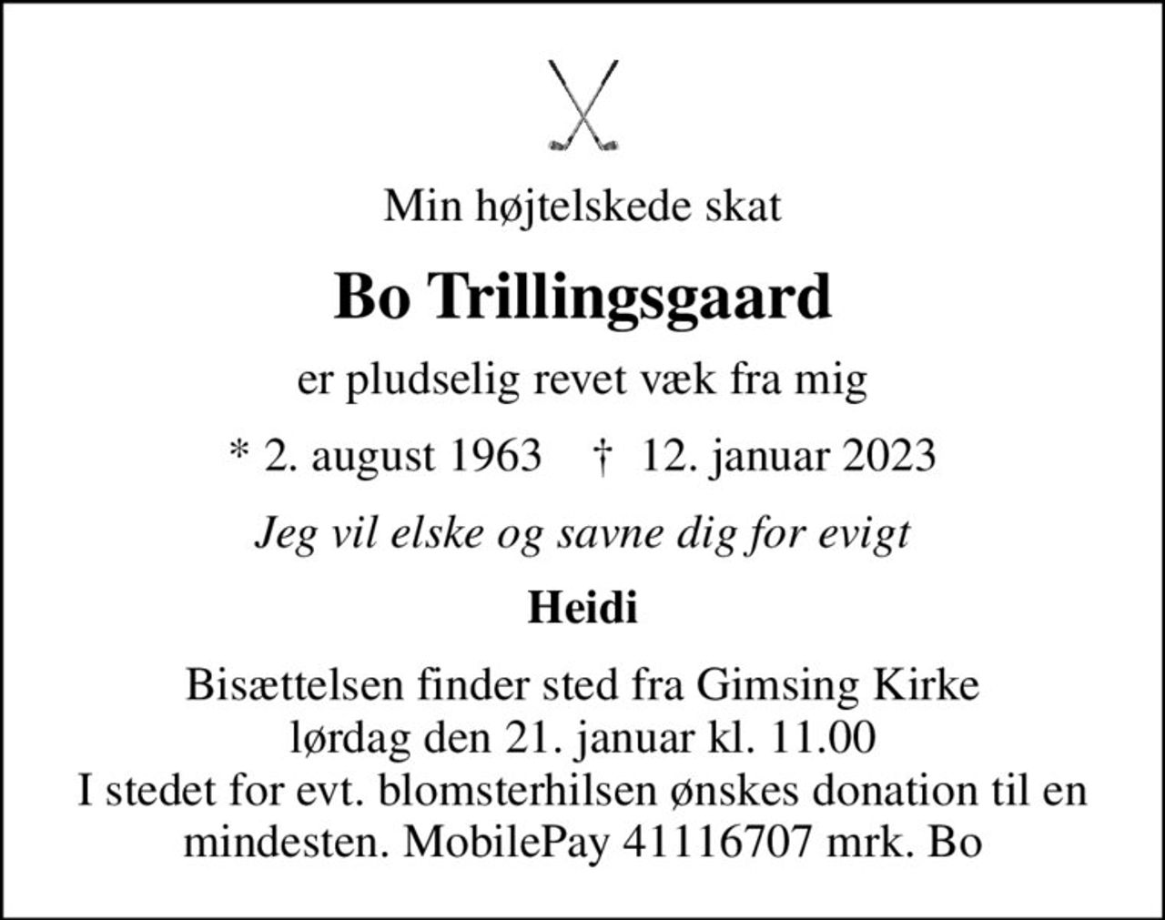Min højtelskede skat
Bo Trillingsgaard
er pludselig revet væk fra mig
* 2. august 1963    ✝ 12. januar 2023
Jeg vil elske og savne dig for evigt
Heidi
Bisættelsen finder sted fra Gimsing Kirke  lørdag den 21. januar kl. 11.00  I stedet for evt. blomsterhilsen ønskes donation til en mindesten. MobilePay 41116707 mrk. Bo