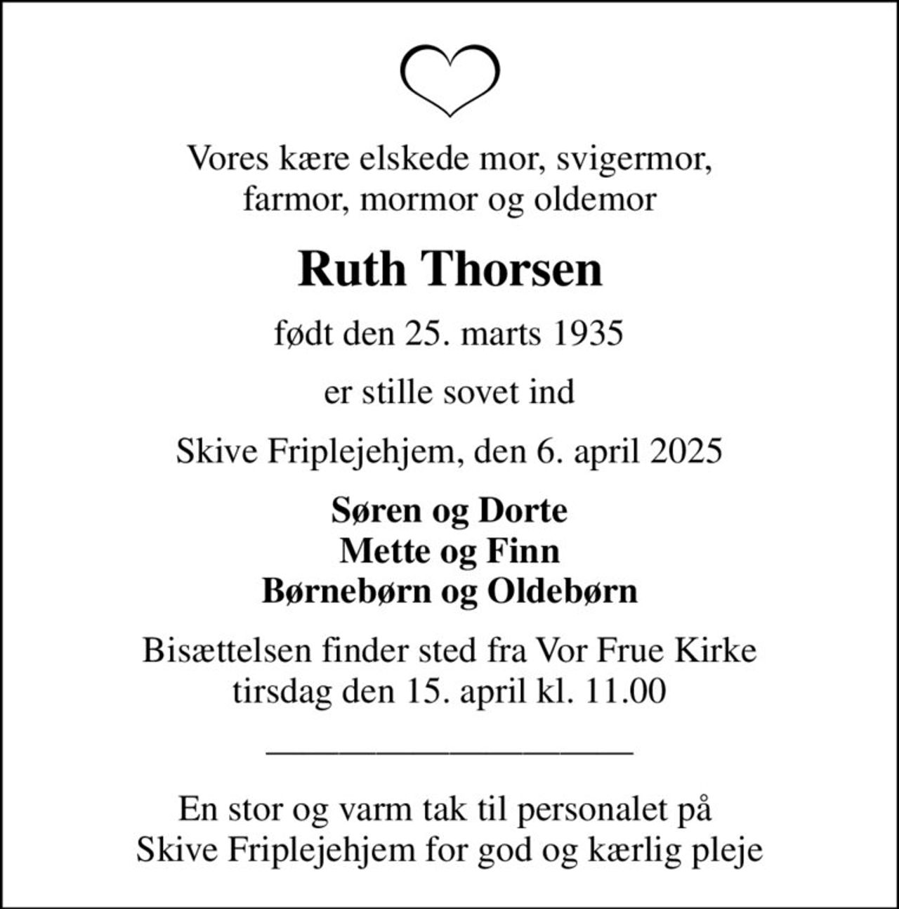 Vores kære elskede mor, svigermor, farmor, mormor og oldemor
Ruth Thorsen
født den 25. marts 1935
er stille sovet ind
Skive Friplejehjem, den 6. april 2025
Søren og Dorte Mette og Finn Børnebørn og Oldebørn
Bisættelsen finder sted fra Vor Frue Kirke  tirsdag den 15. april kl. 11.00 
En stor og varm tak til personalet på  Skive Friplejehjem for god og kærlig pleje
