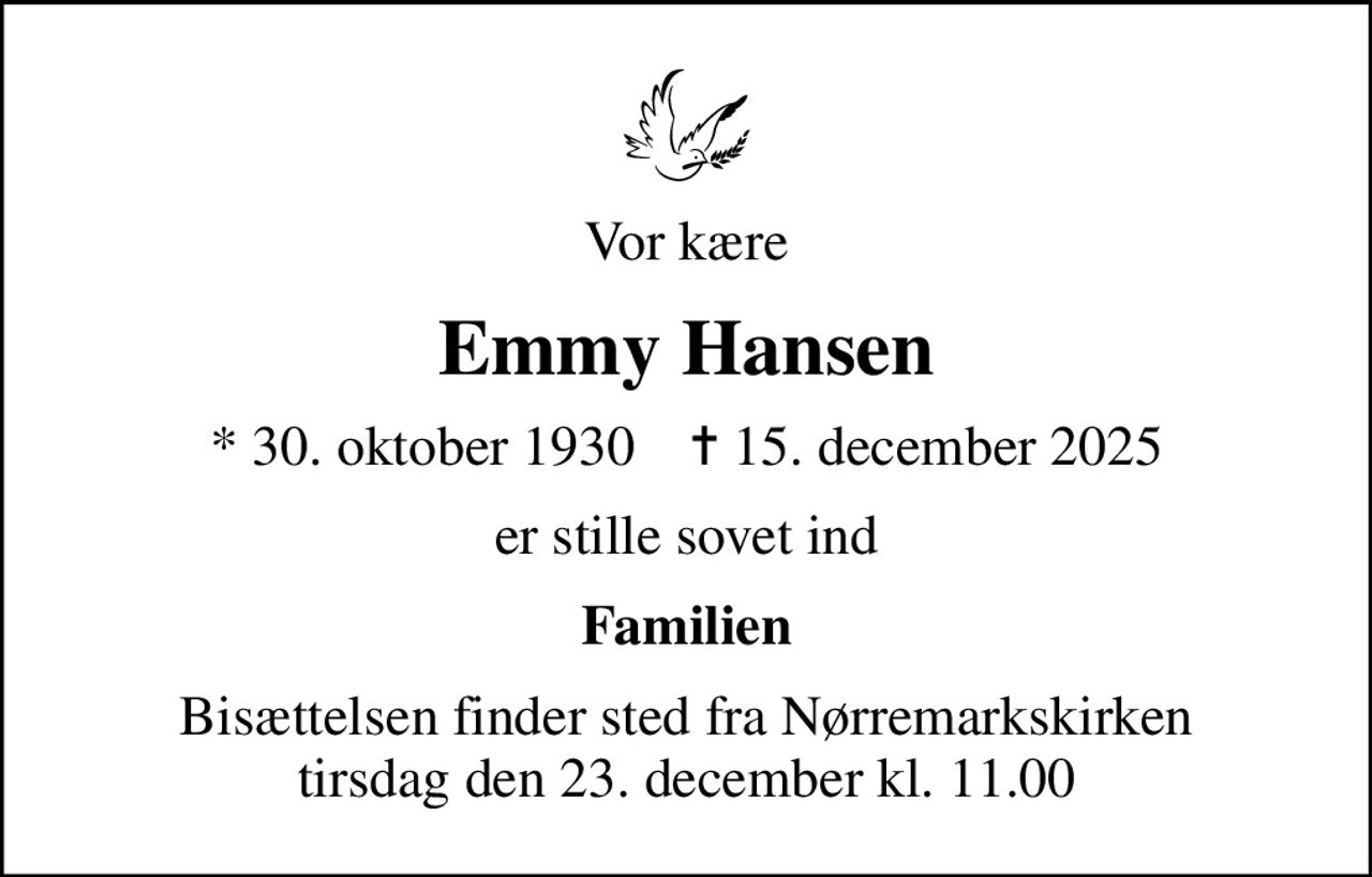 Vor kære
Emmy Hansen
* 30. oktober 1930    ✝ 15. december 2025
er stille sovet ind
Familien
Bisættelsen finder sted fra Nørremarkskirken  tirsdag den 23. december kl. 11.00