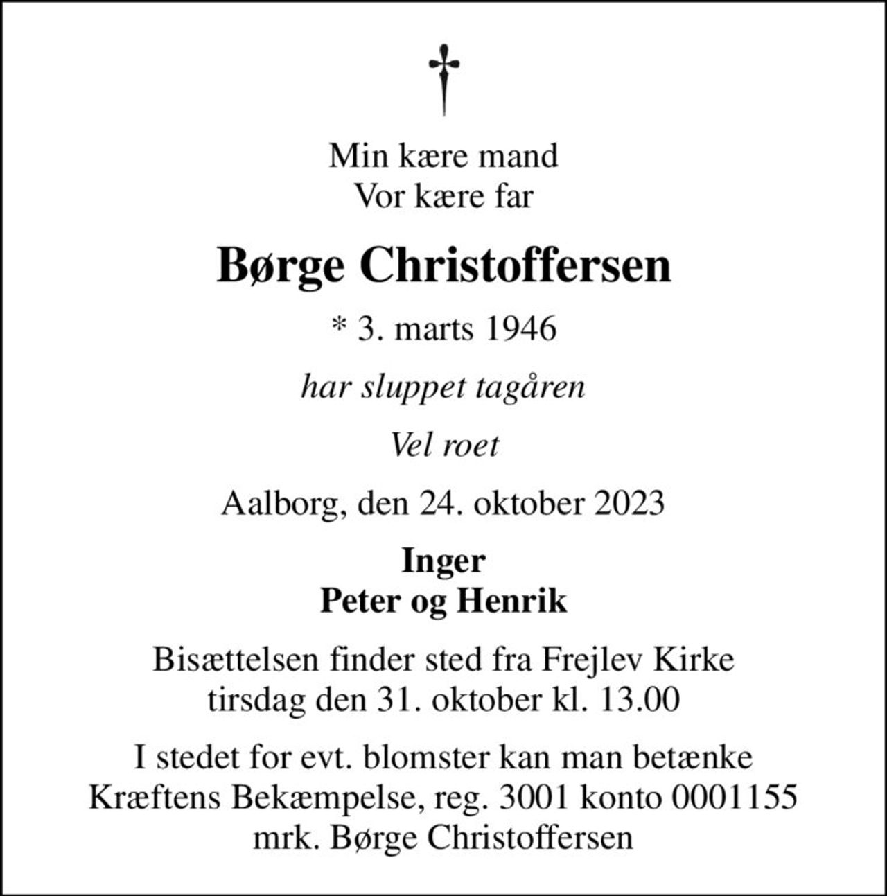 Min kære mand Vor kære far
Børge Christoffersen
* 3. marts 1946
har sluppet tagåren
Vel roet
Aalborg, den 24. oktober 2023
Inger Peter og Henrik
Bisættelsen finder sted fra Frejlev Kirke  tirsdag den 31. oktober kl. 13.00 
I stedet for evt. blomster kan man betænke
					Kræftens Bekæmpelse reg.3001konto0001155mrk. Børge
					Christoffersen