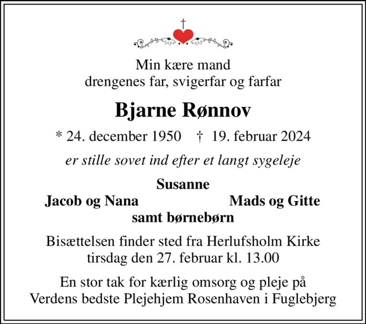 Min kære mand drengenes far, svigerfar og farfar
Bjarne Rønnov
* 24. december 1950    ✝ 19. februar 2024
er stille sovet ind efter et langt sygeleje
Susanne
Jacob og Nana
Mads og Gitte
Bisættelsen finder sted fra Herlufsholm Kirke  tirsdag den 27. februar kl. 13.00 
En stor tak for kærlig omsorg og pleje på Verdens bedste Plejehjem Rosenhaven i Fuglebjerg