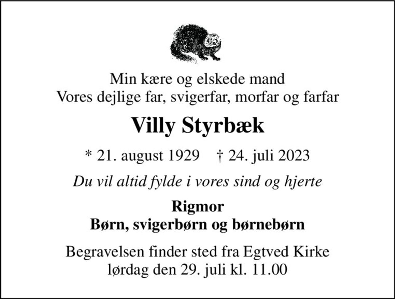 Min kære og elskede mand Vores dejlige far, svigerfar, morfar og farfar 
Villy Styrbæk 
* 21. august 1929    † 24. juli 2023 
Du vil altid fylde i vores sind og hjerte 
Rigmor Børn, svigerbørn og børnebørn 
Begravelsen finder sted fra Egtved Kirke lørdag den 29. juli kl. 11.00