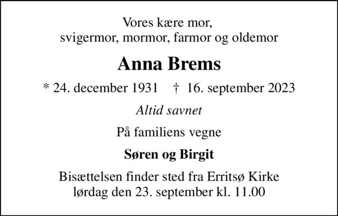 Vores kære mor,  svigermor, mormor, farmor og oldemor
Anna Brems
* 24. december 1931    ✝ 16. september 2023
Altid savnet
På familiens vegne
Søren og Birgit
Bisættelsen finder sted fra Erritsø Kirke  lørdag den 23. september kl. 11.00