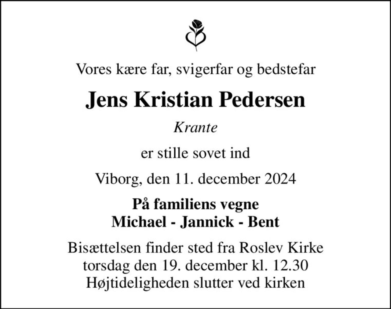 Vores kære far, svigerfar og bedstefar
Jens Kristian Pedersen
Krante
er stille sovet ind
Viborg, den 11. december 2024
På familiens vegne Michael - Jannick - Bent
Bisættelsen finder sted fra Roslev Kirke  torsdag den 19. december kl. 12.30  Højtideligheden slutter ved kirken