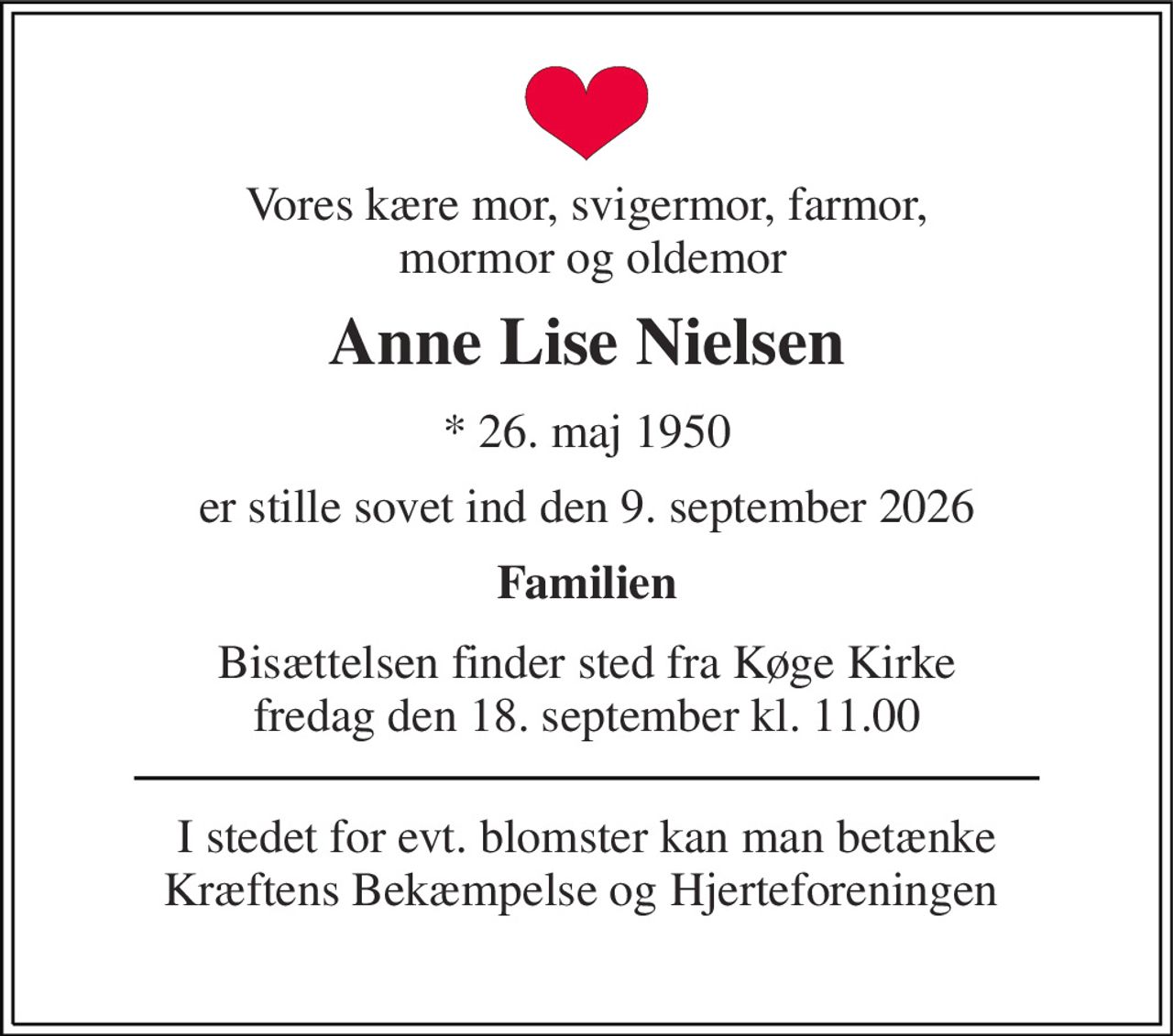 Vores kære mor, svigermor, farmor,  mormor og oldemor 
Anne Lise Nielsen 
*​ 26. maj 1950 
er stille sovet ind den 9. september 2026 
Familien 
Bisættelsen​ finder sted fra Køge Kirke fredag den 18. september​ kl. 11.00 
I stedet for evt. blomster kan man betænke Kræftens Bekæmpelse og Hjerteforeningen