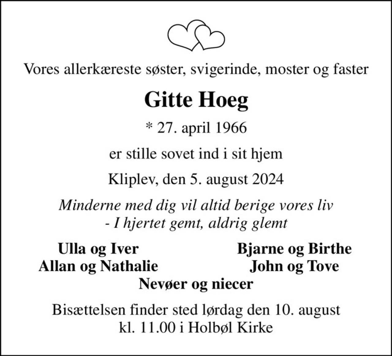 Vores allerkæreste søster, svigerinde, moster og faster
Gitte Hoeg
* 27. april 1966
er stille sovet ind i sit hjem
Kliplev, den 5. august 2024
Minderne med dig vil altid berige vores liv - I hjertet gemt, aldrig glemt
Ulla og Iver
Bjarne og Birthe
Allan og Nathalie
John og Tove
Bisættelsen finder sted lørdag den 10. august kl. 11.00 i Holbøl Kirke