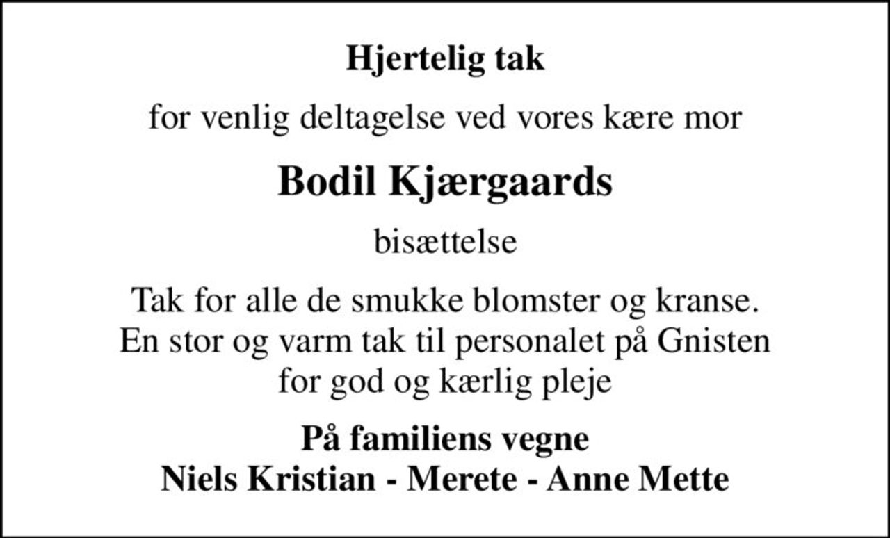 Hjertelig tak
for venlig deltagelse ved vores kære mor
Bodil Kjærgaards
bisættelse
Tak for alle de smukke blomster og kranse. En stor og varm tak til personalet på Gnisten for god og kærlig pleje
På familiens vegne Niels Kristian - Merete - Anne Mette