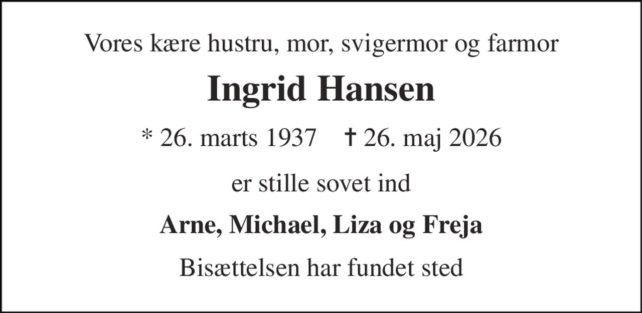 Vores kære hustru, mor, svigermor og farmor 
Ingrid Hansen 
* 26. marts 1937    ✝ 26. maj 2026 
er stille sovet ind 
Arne, Michael, Liza og Freja 
Bisættelsen har fundet sted