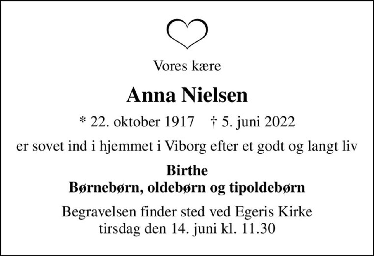 Vores kære
Anna Nielsen
* 22. oktober 1917    ✝ 5. juni 2022
er sovet ind i hjemmet i Viborg efter et godt og langt liv
Birthe Børnebørn, oldebørn og tipoldebørn
Begravelsen finder sted ved Egeris Kirke  tirsdag den 14. juni kl. 11.30