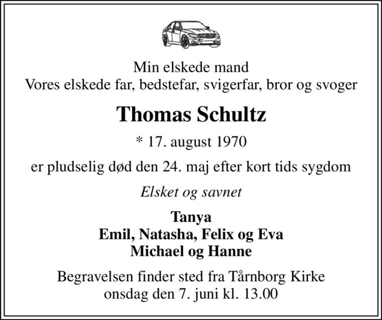 Min elskede mand Vores elskede far, bedstefar, svigerfar, bror og svoger
Thomas Schultz
* 17. august 1970
er pludselig død den 24. maj efter kort tids sygdom
Elsket og savnet
Tanya Emil, Natasha, Felix og Eva Michael og Hanne
Begravelsen finder sted fra Tårnborg Kirke  onsdag den 7. juni kl. 13.00