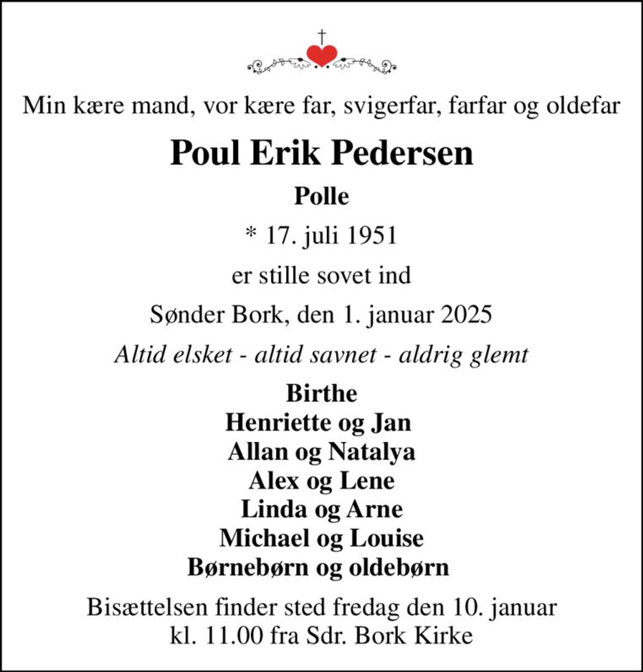 Min kære mand, vor kære far, svigerfar, farfar og oldefar
Poul Erik Pedersen
Polle
* 17. juli 1951
er stille sovet ind
Sønder Bork, den 1. januar 2025
Altid elsket - altid savnet - aldrig glemt
Birthe Henriette og Jan  Allan og Natalya Alex og Lene Linda og Arne Michael og Louise Børnebørn og oldebørn 
Bisættelsen finder sted fredag den 10. januar kl. 11.00 fra Sdr. Bork Kirke