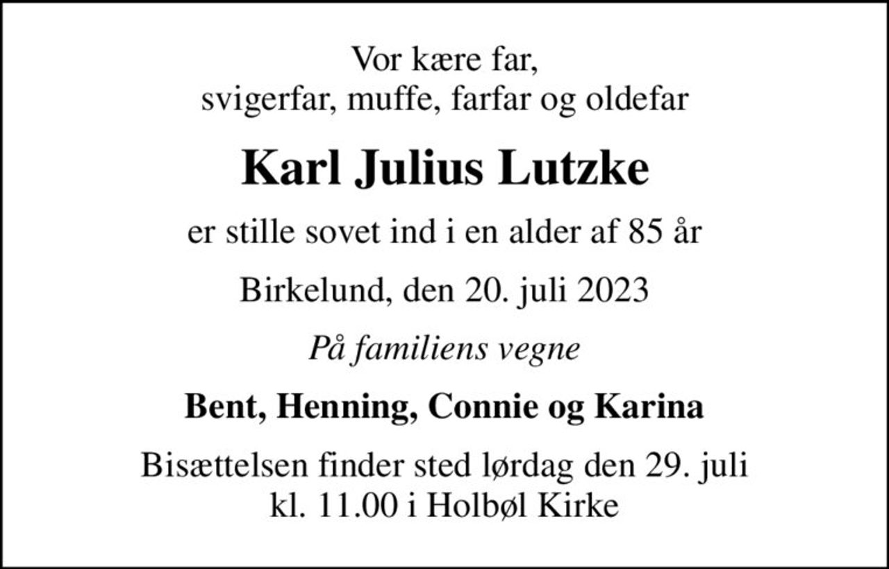 Vor kære far, svigerfar, muffe, farfar og oldefar
Karl Julius Lutzke
er stille sovet ind i en alder af 85 år
Birkelund, den 20. juli 2023
På familiens vegne
Bent, Henning, Connie og Karina
Bisættelsen finder sted lørdag den 29. juli kl. 11.00 i Holbøl Kirke