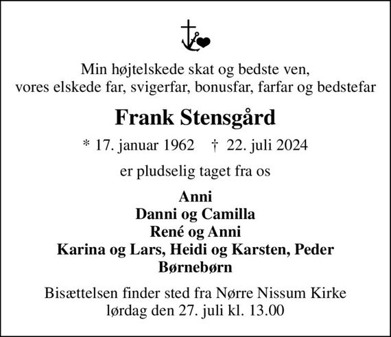 Min højtelskede skat og bedste ven, vores elskede far, svigerfar, bonusfar, farfar og bedstefar
Frank Stensgård
* 17. januar 1962    &#x271d; 22. juli 2024
er pludselig taget fra os
Anni Danni og Camilla René og Anni Karina og Lars, Heidi og Karsten, Peder Børnebørn
Bisættelsen finder sted fra Nørre Nissum Kirke  lørdag den 27. juli kl. 13.00