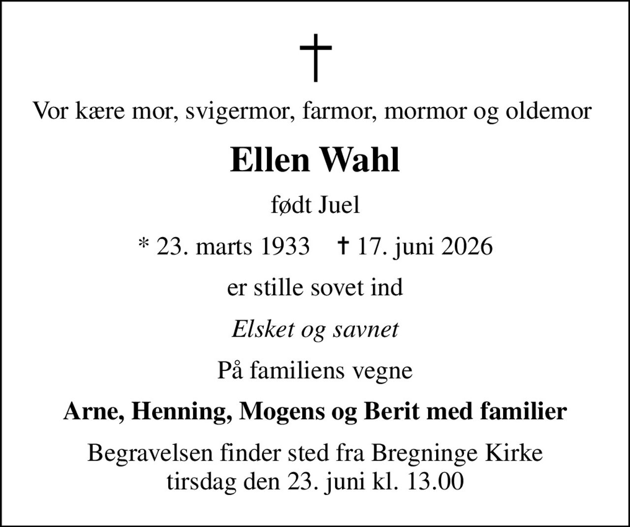 Vor kære mor, svigermor, farmor, mormor og oldemor 
Ellen Wahl
født Juel
* 23. marts 1933    ✝ 17. juni 2026
er stille sovet ind
Elsket og savnet
På familiens vegne
Arne, Henning, Mogens og Berit med familier
Begravelsen finder sted fra Bregninge Kirke  tirsdag den 23. juni kl. 13.00