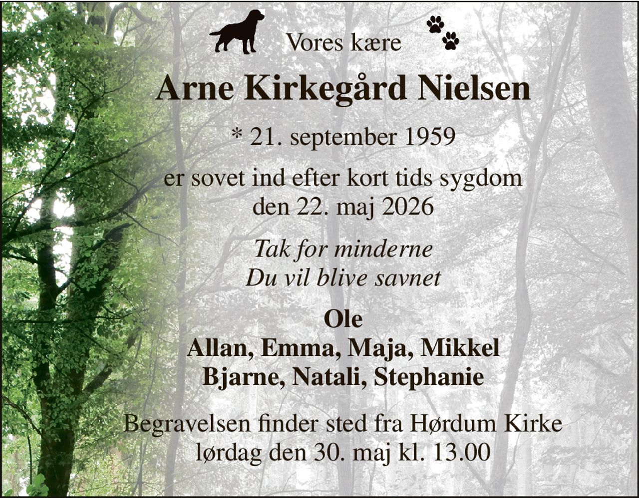 Vores kære 
Arne Kirkegård Nielsen 
*​ 21. september 1959 
er sovet ind efter kort tids sygdom den 22. maj 2026 
Tak for minderne Du vil blive savnet 
Ole Allan, Emma, Maja, Mikkel Bjarne, Natali, Stephanie 
Begravelsen finder sted fra Hørdum Kirke lørdag den 30. maj kl. 13.00