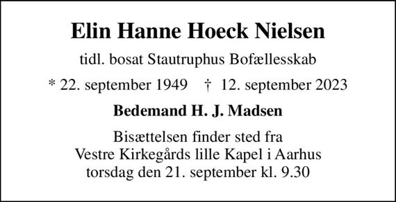 Elin Hanne Hoeck Nielsen
tidl. bosat Stautruphus Bofællesskab
* 22. september 1949    &#x271d; 12. september 2023
Bedemand H. J. Madsen
Bisættelsen finder sted fra Vestre Kirkegårds lille Kapel i Aarhus torsdag den 21. september kl. 9.30