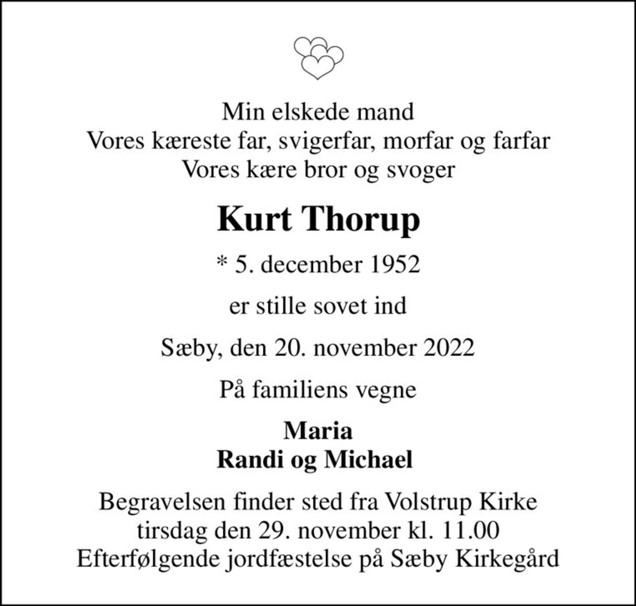 Min elskede mand Vores kæreste far, svigerfar, morfar og farfar Vores kære bror og svoger
Kurt Thorup
* 5. december 1952
er stille sovet ind
Sæby, den 20. november 2022
På familiens vegne
Maria Randi og Michael 
Begravelsen finder sted fra Volstrup Kirke  tirsdag den 29. november kl. 11.00  Efterfølgende jordfæstelse på Sæby Kirkegård