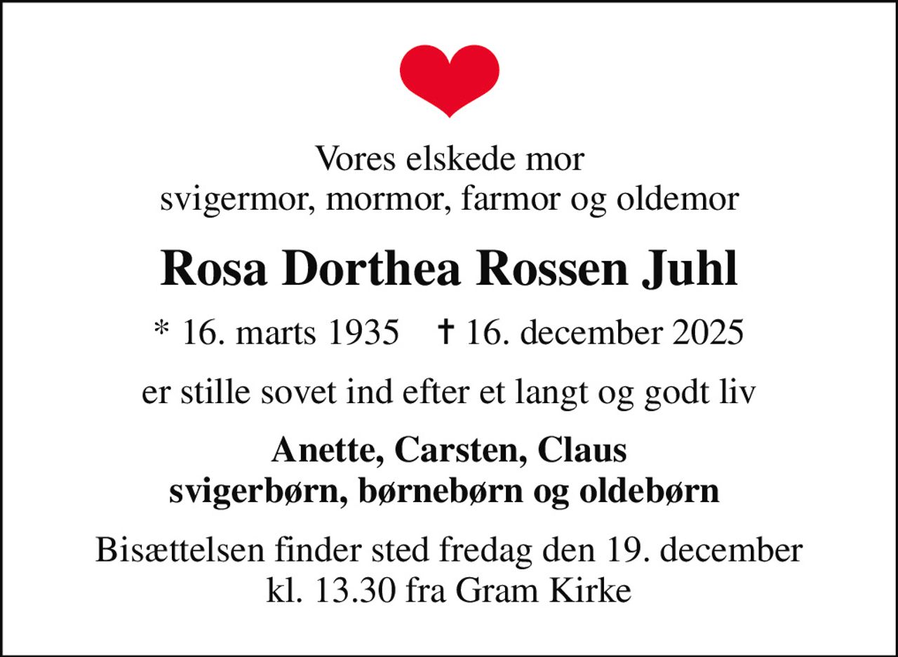 Vores elskede mor svigermor, mormor, farmor og oldemor
Rosa Dorthea Rossen Juhl
* 16. marts 1935    ✝ 16. december 2025
er stille sovet ind efter et langt og godt liv
Anette, Carsten, Claus svigerbørn, børnebørn og oldebørn 
Bisættelsen finder sted fredag den 19. december kl. 13.30 fra Gram Kirke