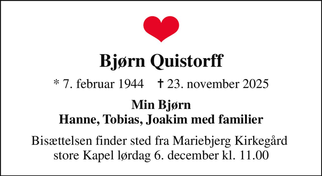Bjørn Quistorff
* 7. februar 1944    ✝ 23. november 2025
Min Bjørn Hanne, Tobias, Joakim med familier
Bisættelsen finder sted fra Mariebjerg Kirkegård  store Kapel lørdag 6. december kl. 11.00