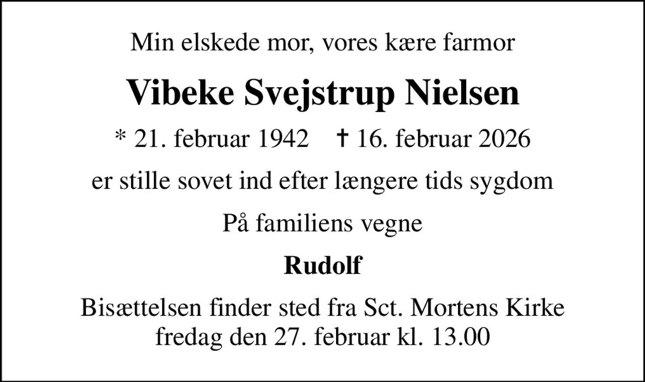 Min elskede mor, vores kære farmor
Vibeke Svejstrup Nielsen
* 21. februar 1942    ✝ 16. februar 2026
er stille sovet ind efter længere tids sygdom
På familiens vegne
Rudolf
Bisættelsen finder sted fra Sct. Mortens Kirke  fredag den 27. februar kl. 13.00