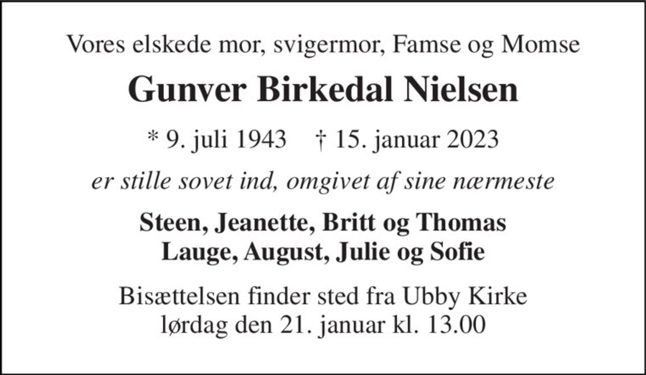 Vores elskede mor, svigermor, Famse og Momse 
Gunver Birkedal Nielsen 
* 9. juli 1943    ✝ 15. januar 2023 
er stille sovet ind, omgivet af sine nærmeste 
Steen, Jeanette, Britt og Thomas Lauge, August, Julie og Sofie 
Bisættelsen​ finder sted fra Ubby Kirke​ lørdag den 21. januar​ kl. 13.00