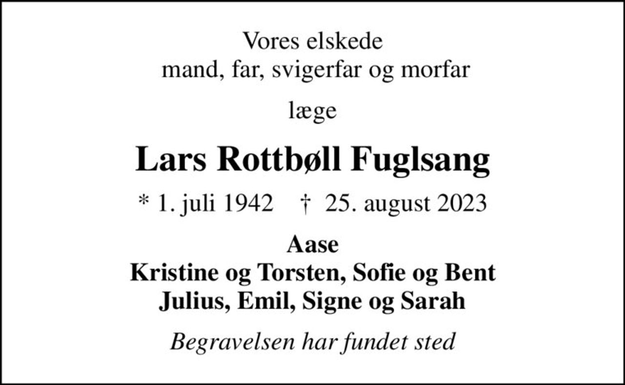 Vores elskede  mand, far, svigerfar og morfar
læge
Lars Rottbøll Fuglsang
* 1. juli 1942    ✝ 25. august 2023
Aase Kristine og Torsten, Sofie og Bent Julius, Emil, Signe og Sarah
Begravelsen har fundet sted