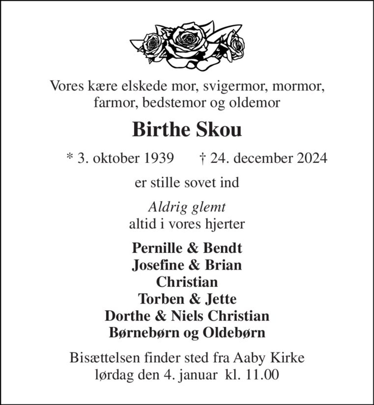 Vores kære elskede mor, svigermor, mormor, farmor, bedstemor og oldemor 
Birthe Skou 
* 3. oktober 1939 
† 24. december 2024 
er stille sovet ind 
Aldrig glemt altid i vores hjerter 
Pernille & Bendt Josefine & Brian Christian Torben & Jette Dorthe & Niels Christian Børnebørn og Oldebørn 
Bisættelsen finder sted fra Aaby Kirke lørdag den 4. januar  kl. 11.00