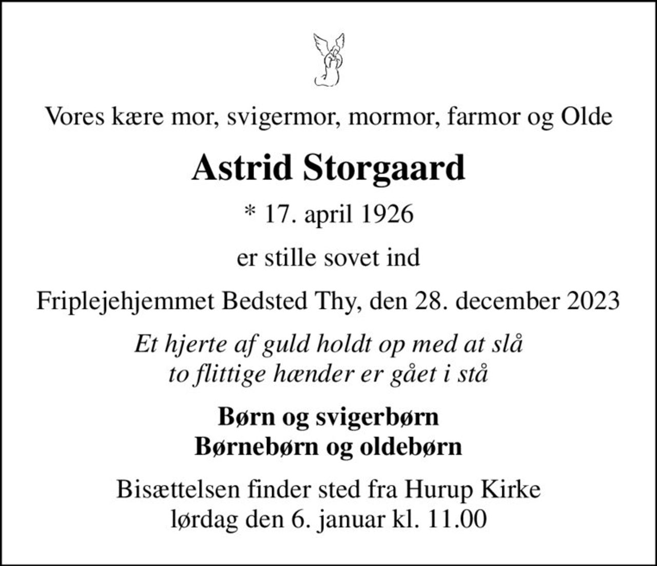 Vores kære mor, svigermor, mormor, farmor og Olde
Astrid Storgaard
* 17. april 1926
er stille sovet ind
Friplejehjemmet Bedsted Thy, den 28. december 2023
Et hjerte af guld holdt op med at slå to flittige hænder er gået i stå
Børn og svigerbørn Børnebørn og oldebørn
Bisættelsen finder sted fra Hurup Kirke  lørdag den 6. januar kl. 11.00