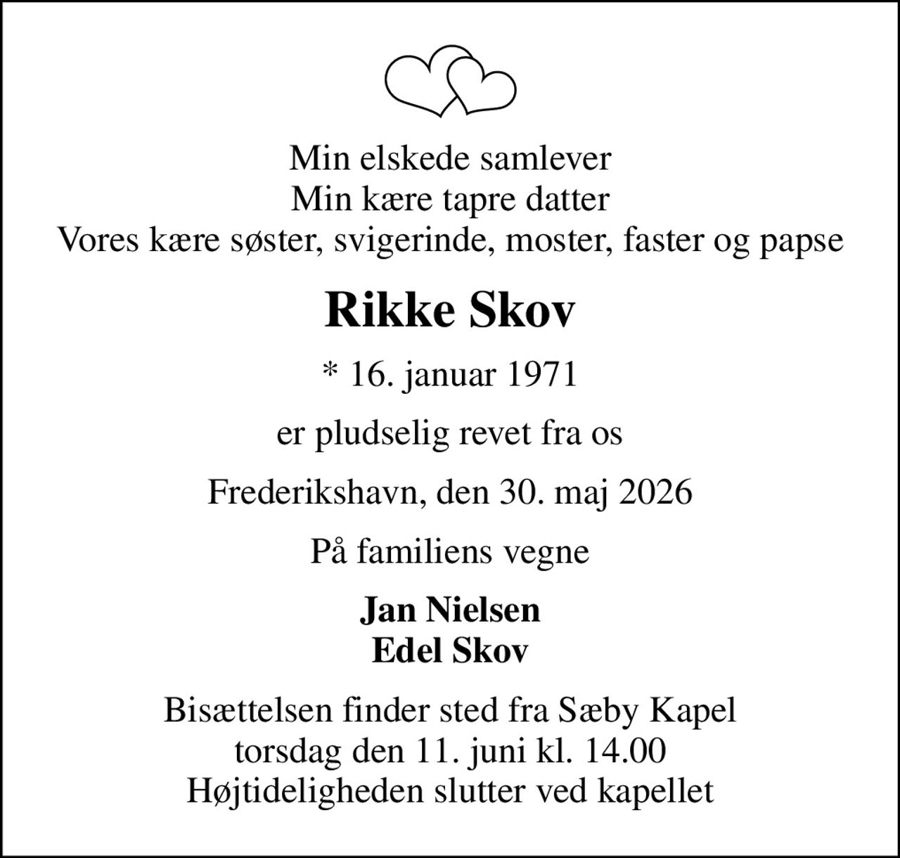 Min elskede samlever Min kære tapre datter Vores kære søster, svigerinde, moster, faster og papse
Rikke Skov
* 16. januar 1971
er pludselig revet fra os
Frederikshavn, den 30. maj 2026
På familiens vegne
Jan Nielsen Edel Skov
Bisættelsen finder sted fra Sæby Kapel  torsdag den 11. juni kl. 14.00  Højtideligheden slutter ved kapellet