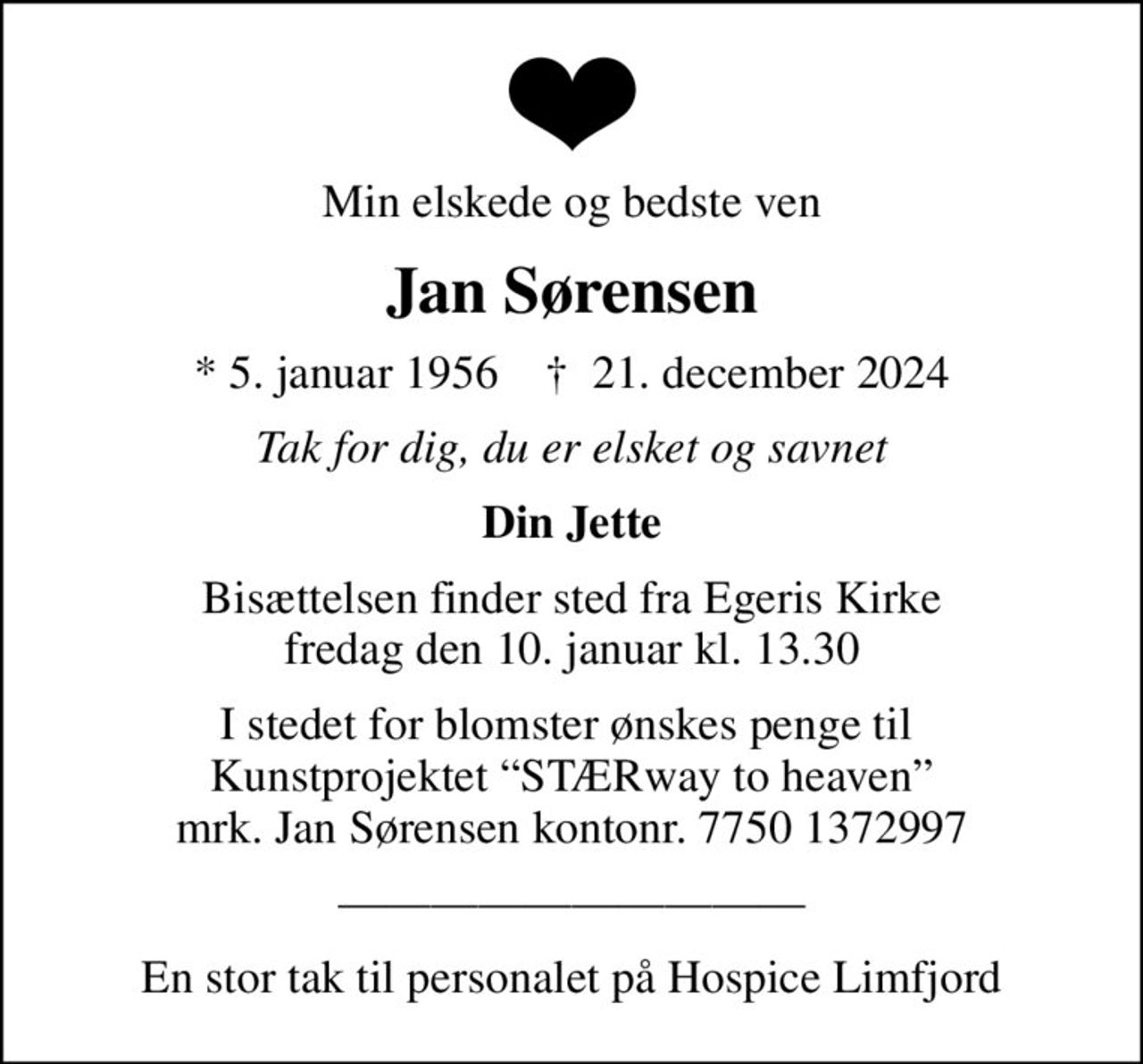 Min elskede og bedste ven
Jan Sørensen
* 5. januar 1956    ✝ 21. december 2024
Tak for dig, du er elsket og savnet
Din Jette
Bisættelsen finder sted fra Egeris Kirke  fredag den 10. januar kl. 13.30 
I stedet for blomster ønskes penge til  Kunstprojektet STÆRway to heaven mrk. Jan Sørensen kontonr. 7750 1372997
En stor tak til personalet på Hospice Limfjord