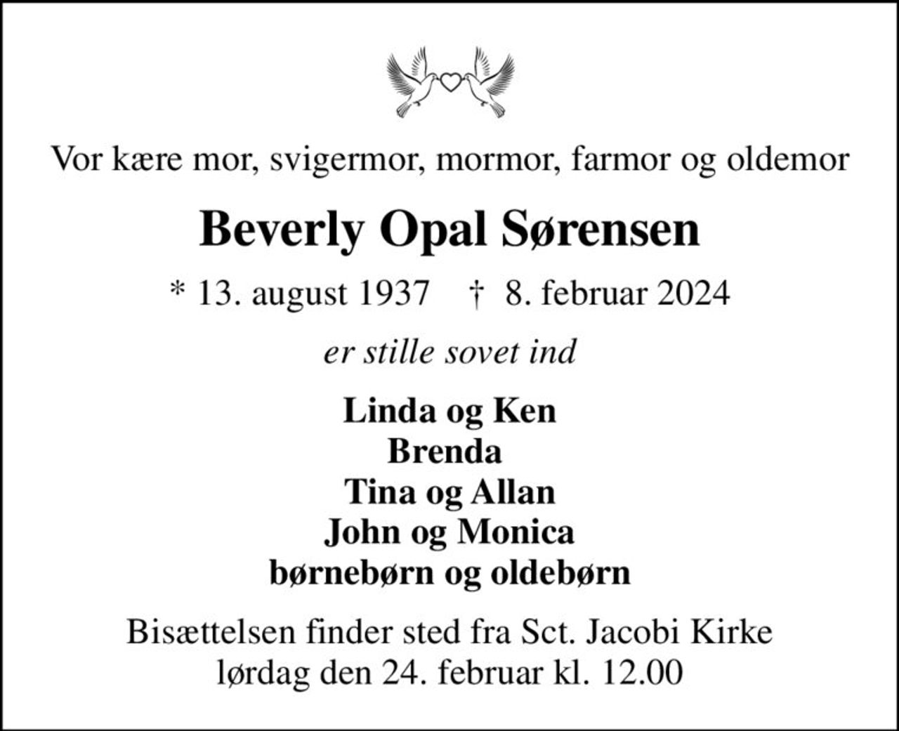 Vor kære mor, svigermor, mormor, farmor og oldemor
Beverly Opal Sørensen
* 13. august 1937    ✝ 8. februar 2024
er stille sovet ind
Linda og Ken Brenda  Tina og Allan John og Monica børnebørn og oldebørn
Bisættelsen finder sted fra Sct. Jacobi Kirke  lørdag den 24. februar kl. 12.00