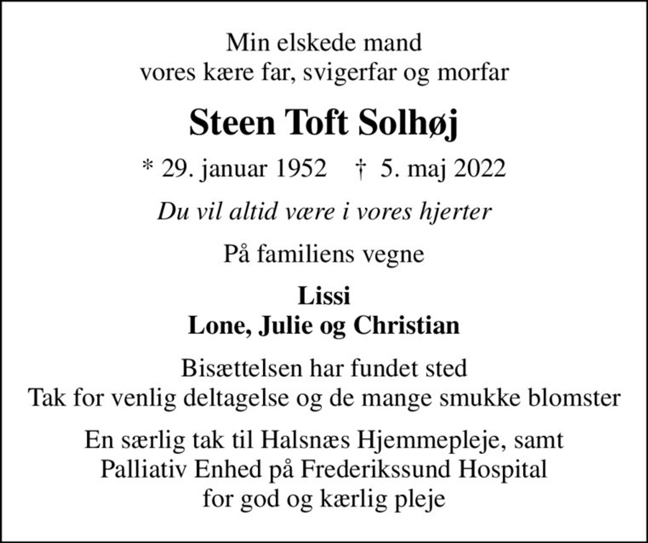 Min elskede mand vores kære far, svigerfar og morfar
Steen Toft Solhøj
* 29. januar 1952    ✝ 5. maj 2022
Du vil altid være i vores hjerter
På familiens vegne
Lissi Lone, Julie og Christian
Bisættelsen har fundet sted Tak for venlig deltagelse og de mange smukke blomster
En særlig tak til Halsnæs Hjemmepleje, samt Palliativ Enhed på Frederikssund Hospital for god og kærlig pleje
