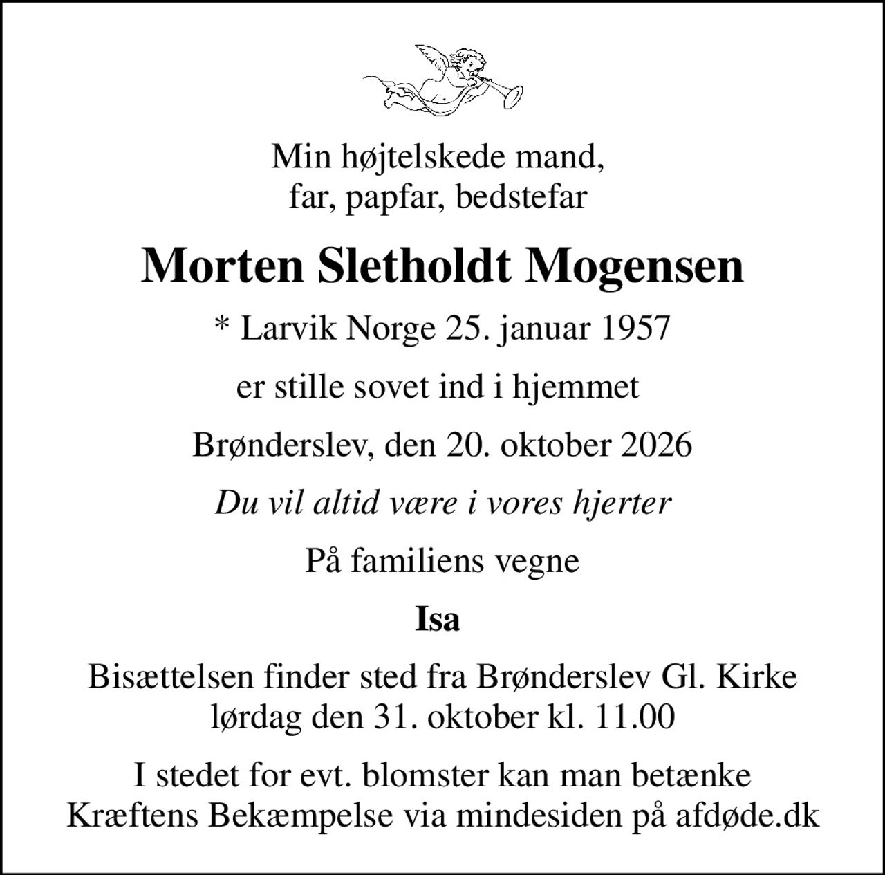 Min højtelskede mand,  far, papfar, bedstefar 
Morten Sletholdt Mogensen
* Larvik Norge 25. januar 1957
er stille sovet ind i hjemmet 
Brønderslev, den 20. oktober 2026
Du vil altid være i vores hjerter
På familiens vegne
Isa 
Bisættelsen finder sted fra Brønderslev Gl. Kirke  lørdag den 31. oktober kl. 11.00 
I stedet for evt. blomster kan man betænke
					Kræftens Bekæmpelse via mindesiden på afdøde.dk